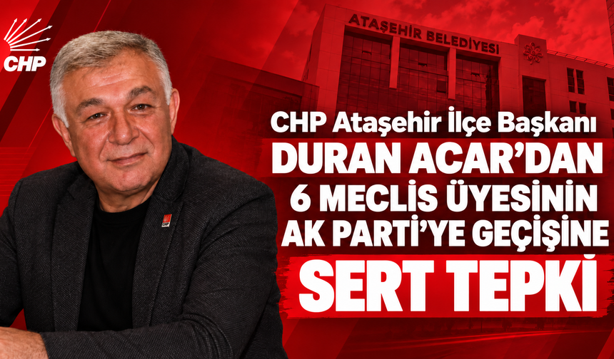CHP Ataşehir İlçe Başkanı Duran Acar’dan 6 meclis üyesinin AK Parti’ye geçişine sert tepki