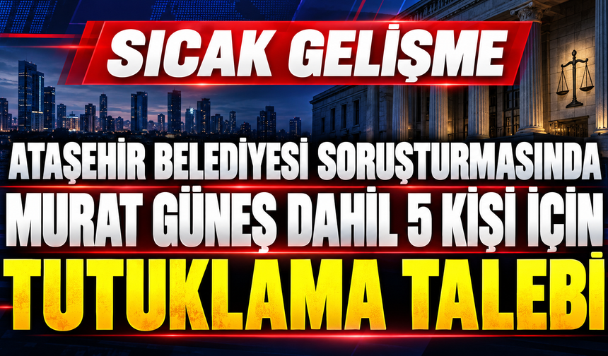 Ataşehir Belediyesi soruşturmasında Murat Güneş dahil 5 kişi için tutuklama talebi