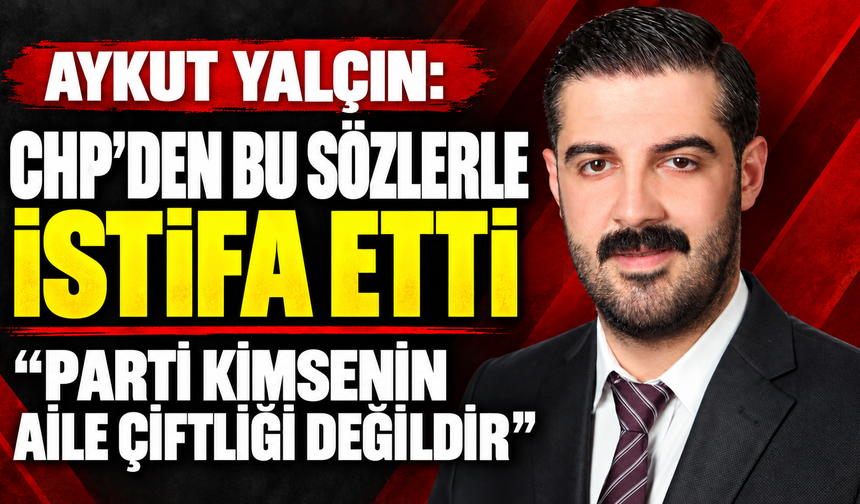 Siyasetçi Aykut Yalçın CHP’den sert eleştirilerle istifa etti: “Parti kimsenin aile çiftliği değildir”